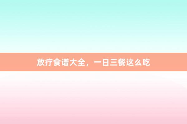 放疗食谱大全，一日三餐这么吃