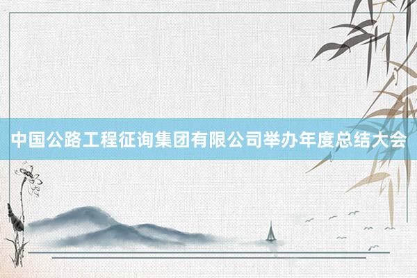 中国公路工程征询集团有限公司举办年度总结大会