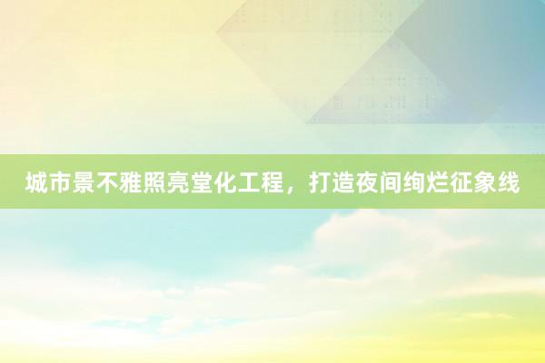 城市景不雅照亮堂化工程，打造夜间绚烂征象线