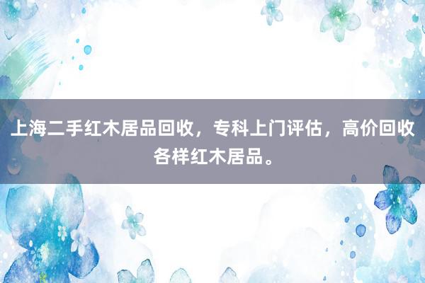 上海二手红木居品回收，专科上门评估，高价回收各样红木居品。
